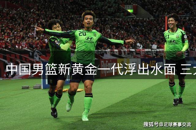 中国男篮新黄金一代浮出水面 三大新星各司其职重塑国家队未来