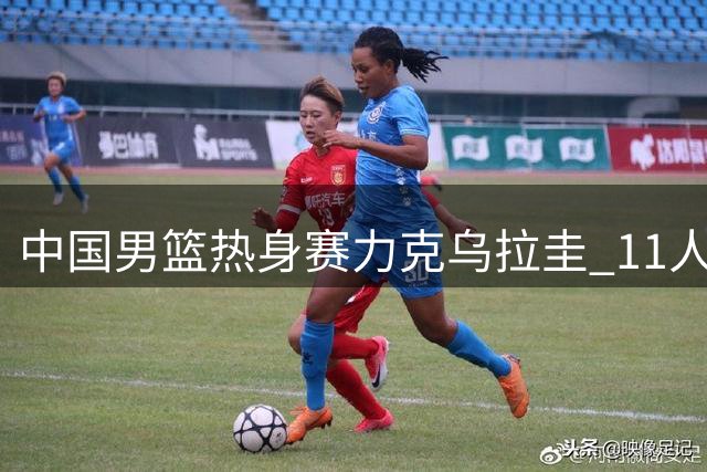 中国男篮热身赛力克乌拉圭 11人得分彰显阵容深度