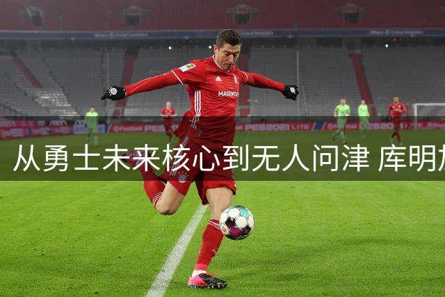 从勇士未来核心到无人问津 库明加为何跌落神坛