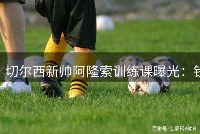 切尔西新帅阿隆索训练课曝光：铁腕治军+团队协作成亮点