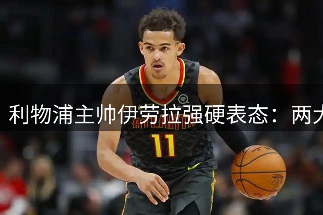 利物浦主帅伊劳拉强硬表态：两大核心球员今夏绝不放手
