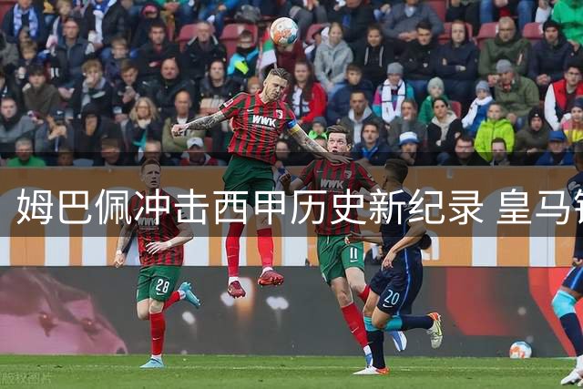 姆巴佩冲击西甲历史新纪录 皇马锋霸剑指百球里程碑