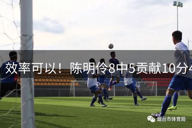 效率可以！陈明伶8中5贡献10分4板 正负值+7