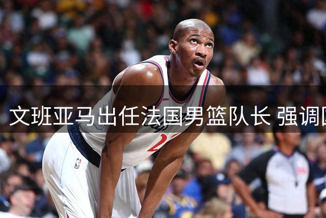 文班亚马出任法国男篮队长 强调国家队赛事意义非凡