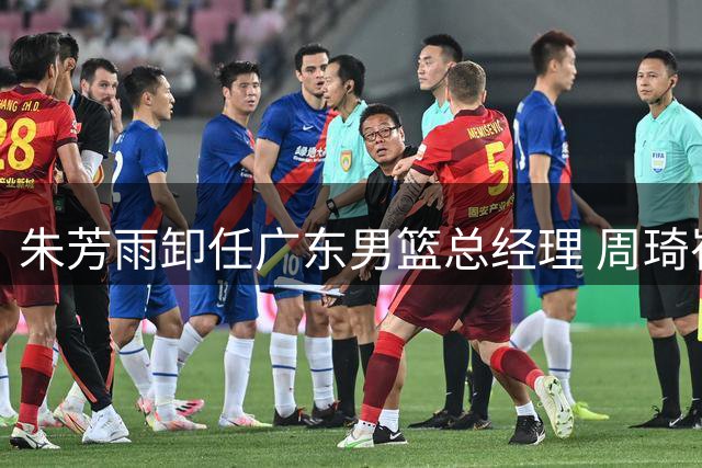 朱芳雨卸任广东男篮总经理 周琦崔永熙等重磅引援成生涯高光