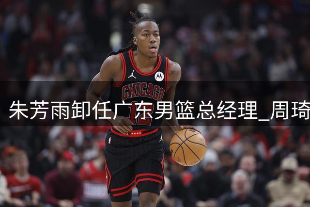 朱芳雨卸任广东男篮总经理 周琦崔永熙等重磅引援成生涯高光