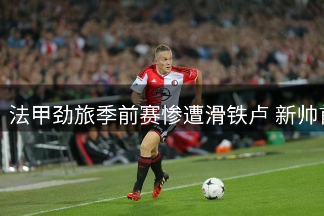 法甲劲旅季前赛惨遭滑铁卢 新帅首秀竟吞七蛋创耻辱纪录