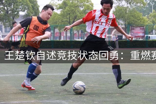 王楚钦自述竞技状态回勇：重燃赛场激情源自内心渴望