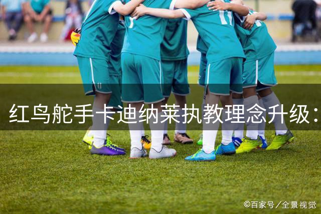 红鸟舵手卡迪纳莱执教理念升级：摒弃保守主义，重塑米兰进攻基因