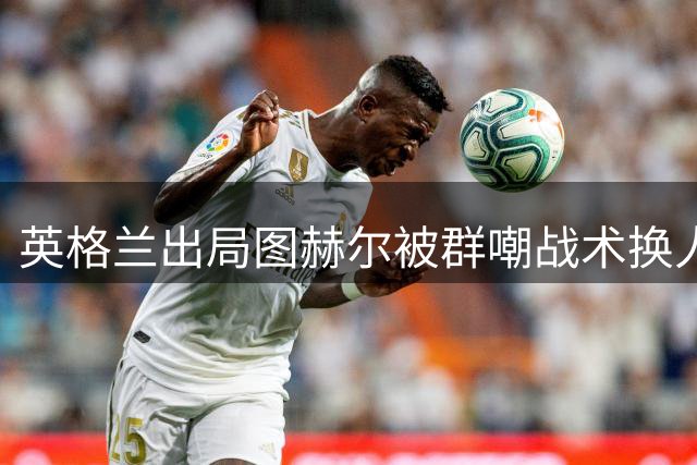 英格兰出局图赫尔被群嘲战术换人皆失策，凯恩或迎世界杯绝唱