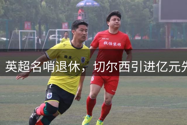 英超名哨退休，切尔西引进亿元先生，两大名帅将要官宣上任