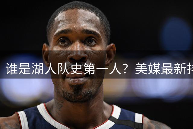 谁是湖人队史第一人？美媒最新排名出炉 科比力压传奇登顶
