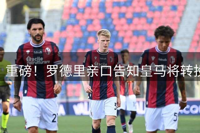 重磅！罗德里亲口告知皇马将转投巴萨 6000万欧转会敲定