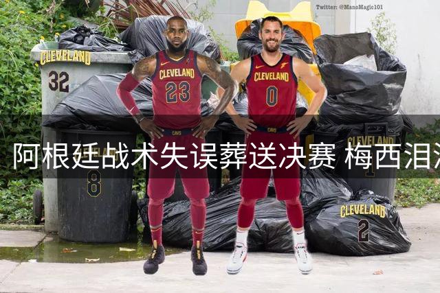 阿根廷战术失误葬送决赛 梅西泪洒赛场引全球热议