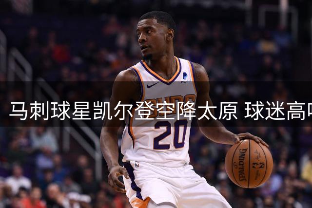 马刺球星凯尔登空降太原 球迷高呼队歌引爆现场氛围