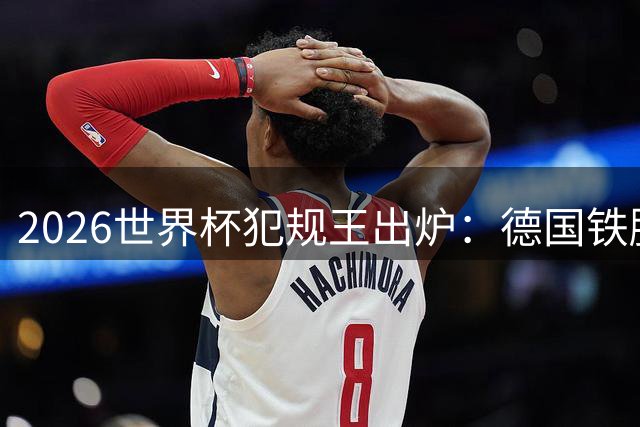 2026世界杯犯规王出炉：德国铁腰独占榜首 西蒙尼之子紧随其后