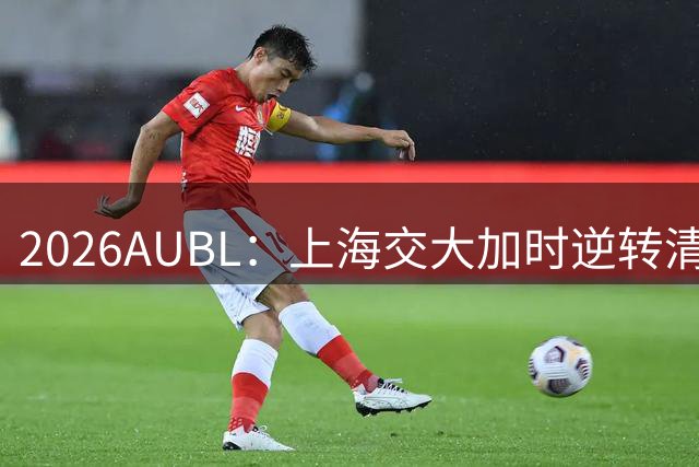 2026AUBL：上海交大加时逆转清华晋级决赛 胡汇压哨三分绝杀