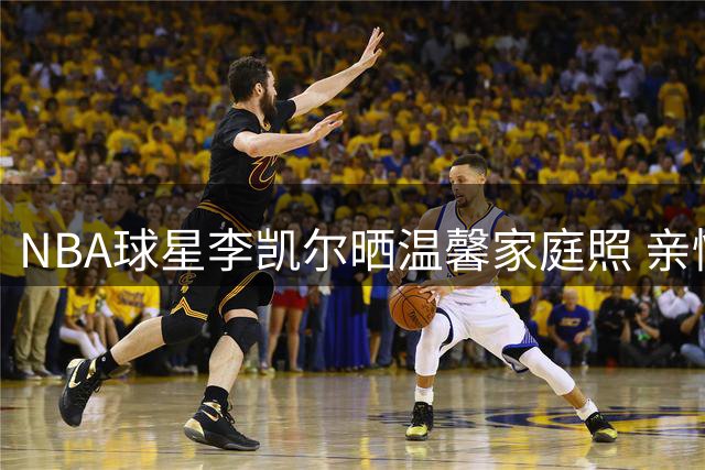 NBA球星李凯尔晒温馨家庭照 亲情跨界感动球迷